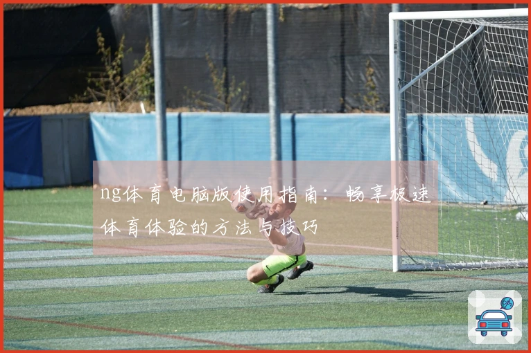 ng体育电脑版使用指南：畅享极速体育体验的方法与技巧