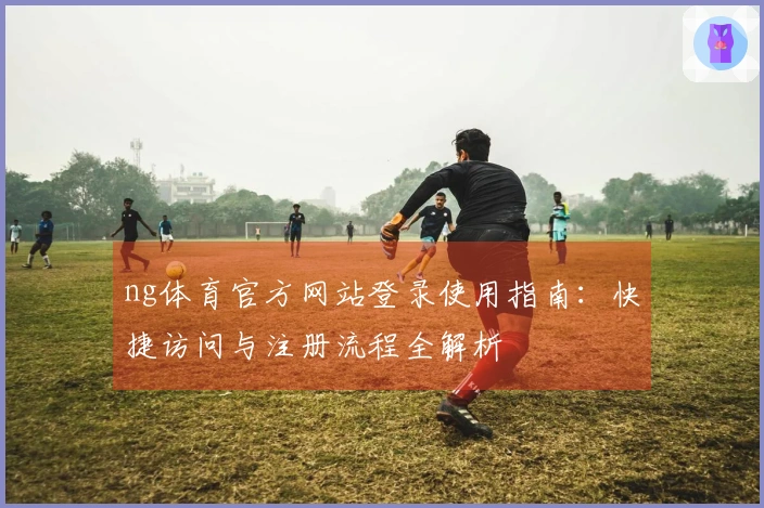 ng体育官方网站登录使用指南：快捷访问与注册流程全解析