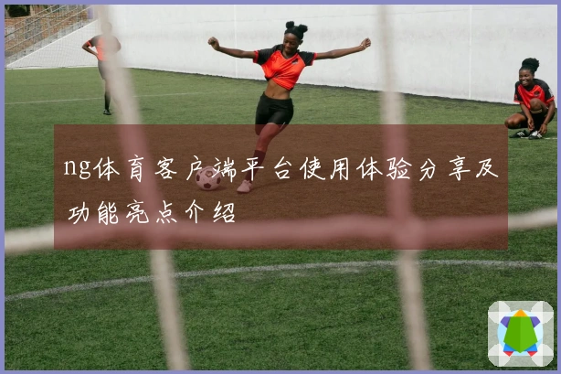 ng体育客户端平台使用体验分享及功能亮点介绍
